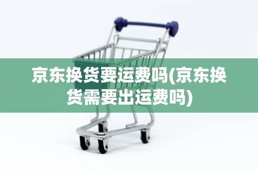 京东换货要运费吗(京东换货需要出运费吗)