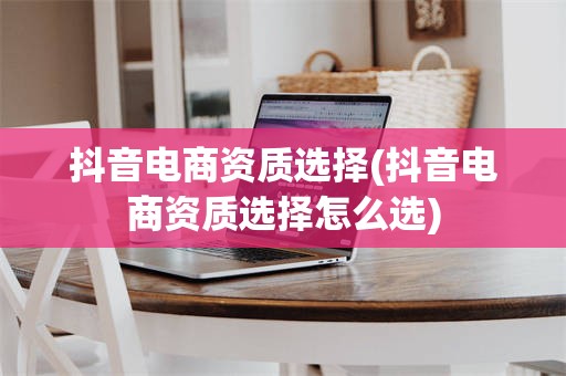 抖音电商资质选择(抖音电商资质选择怎么选)