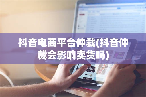 抖音电商平台仲裁(抖音仲裁会影响卖货吗)