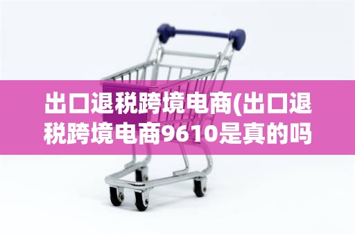 出口退税跨境电商(出口退税跨境电商9610是真的吗)