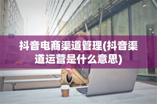抖音电商渠道管理(抖音渠道运营是什么意思)