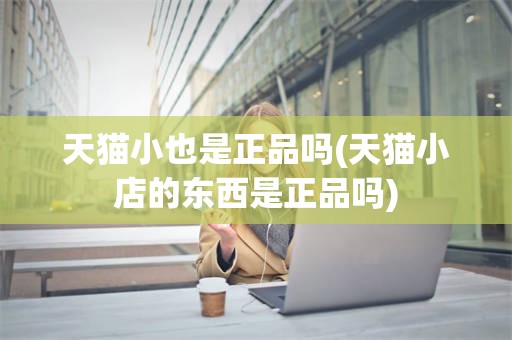 天猫小也是正品吗(天猫小店的东西是正品吗)