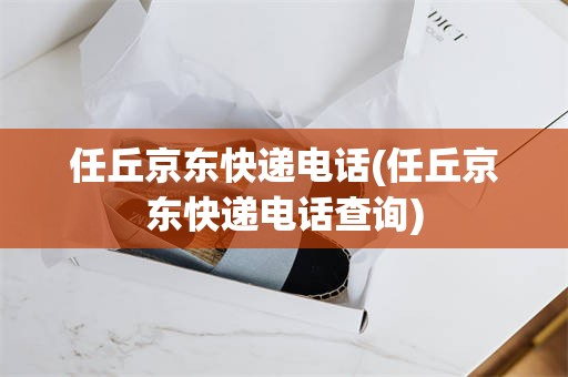 任丘京东快递电话(任丘京东快递电话查询)