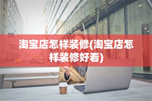 淘宝店怎样装修(淘宝店怎样装修好看)