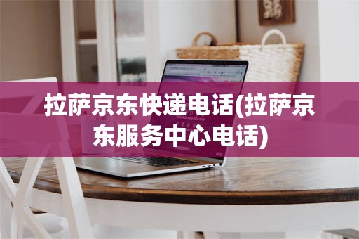 拉萨京东快递电话(拉萨京东服务中心电话)