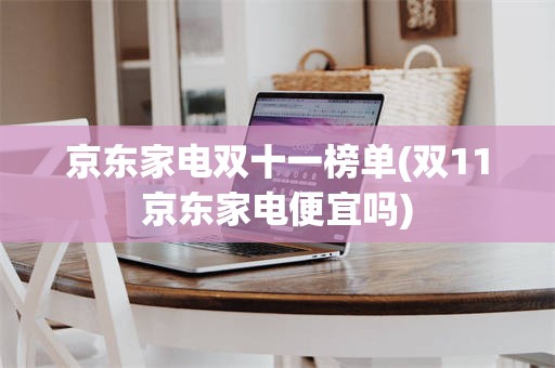 京东家电双十一榜单(双11京东家电便宜吗)
