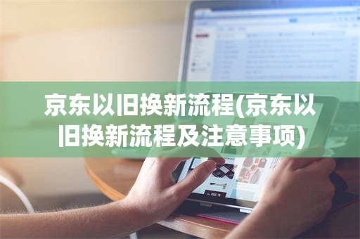 京东以旧换新流程(京东以旧换新流程及注意事项)