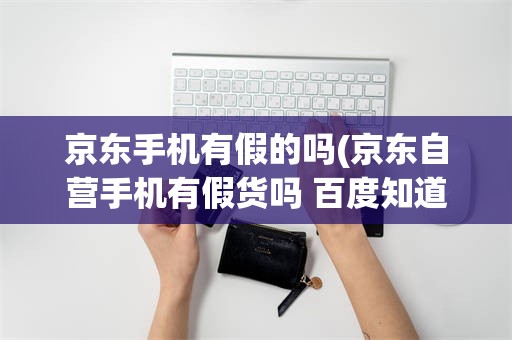 京东手机有假的吗(京东自营手机有假货吗 百度知道)