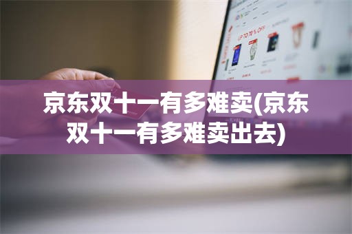 京东双十一有多难卖(京东双十一有多难卖出去)