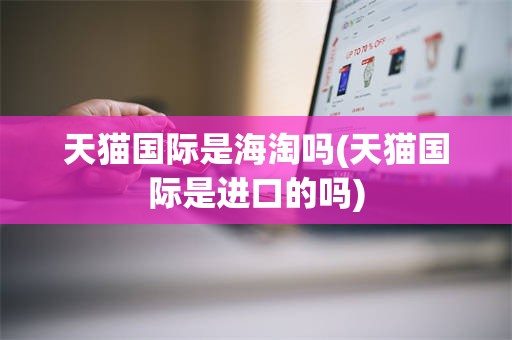 天猫国际是海淘吗(天猫国际是进口的吗)