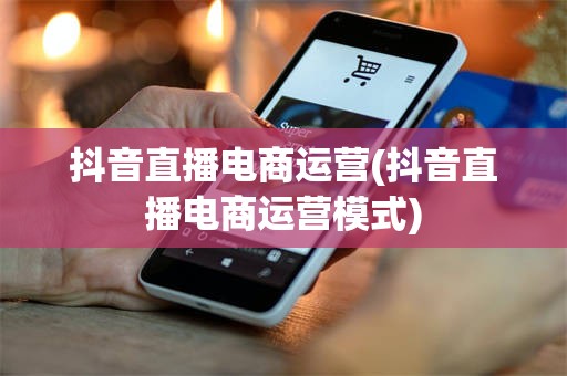 抖音直播电商运营(抖音直播电商运营模式)