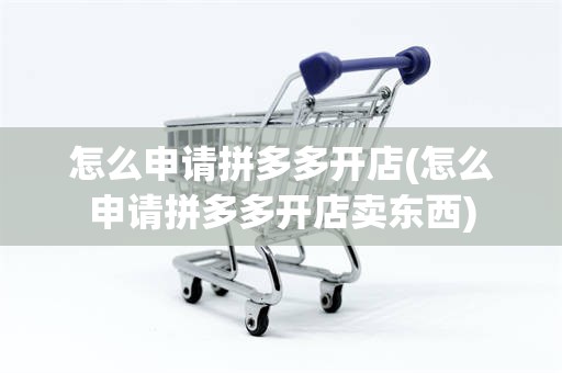 怎么申请拼多多开店(怎么申请拼多多开店卖东西)