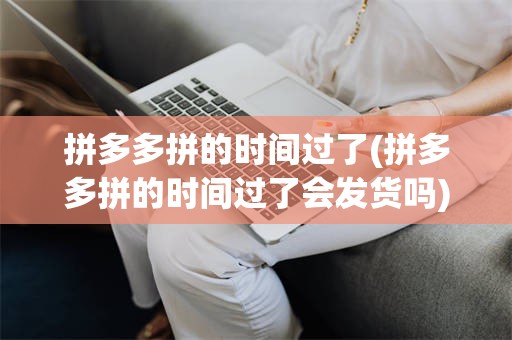 拼多多拼的时间过了(拼多多拼的时间过了会发货吗)