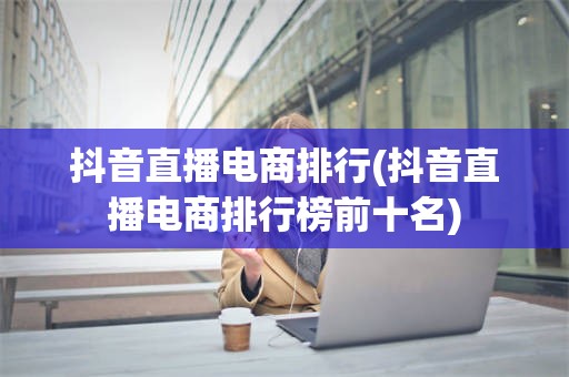 抖音直播电商排行(抖音直播电商排行榜前十名)