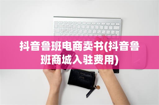 抖音鲁班电商卖书(抖音鲁班商城入驻费用)