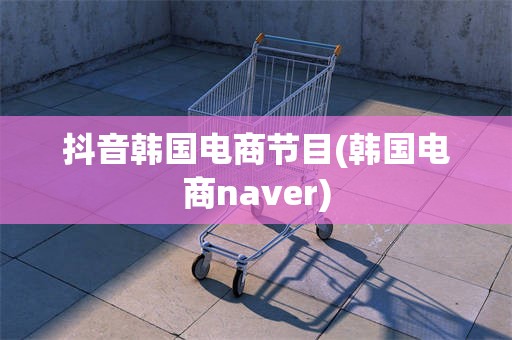 抖音韩国电商节目(韩国电商naver)