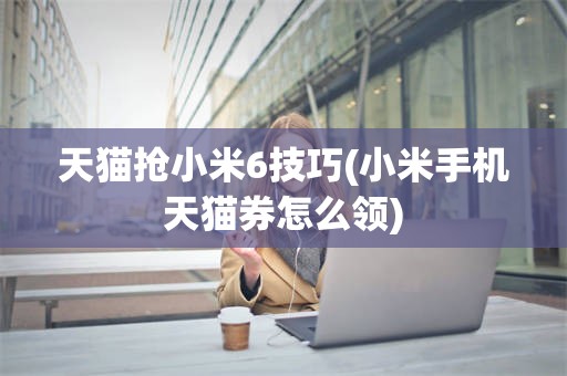 天猫抢小米6技巧(小米手机天猫券怎么领)