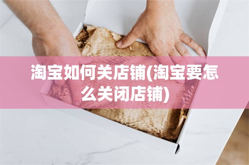 淘宝如何关店铺(淘宝要怎么关闭店铺)