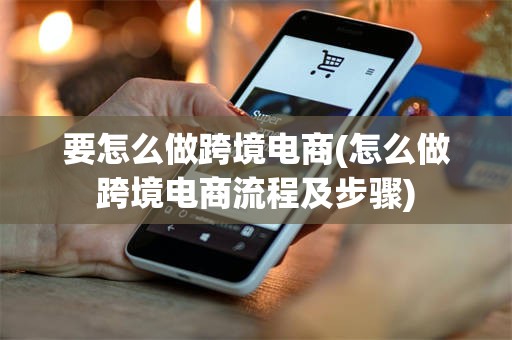 要怎么做跨境电商(怎么做跨境电商流程及步骤)