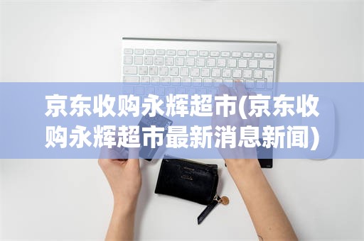 京东收购永辉超市(京东收购永辉超市最新消息新闻)
