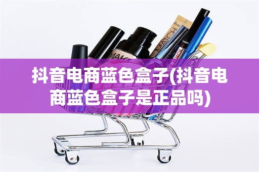 抖音电商蓝色盒子(抖音电商蓝色盒子是正品吗)