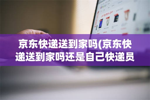 京东快递送到家吗(京东快递送到家吗还是自己快递员有提成)