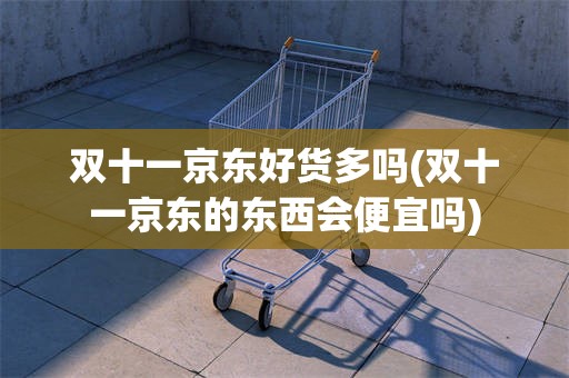 双十一京东好货多吗(双十一京东的东西会便宜吗)