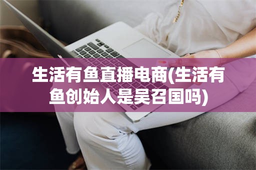 生活有鱼直播电商(生活有鱼创始人是吴召国吗)