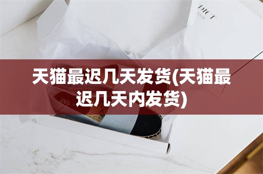 天猫最迟几天发货(天猫最迟几天内发货)