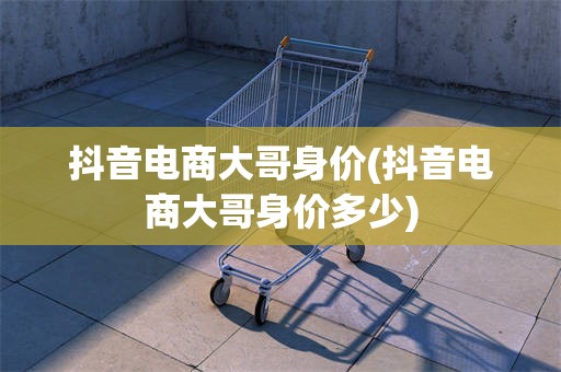 抖音电商大哥身价(抖音电商大哥身价多少)