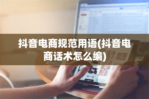 抖音电商规范用语(抖音电商话术怎么编)