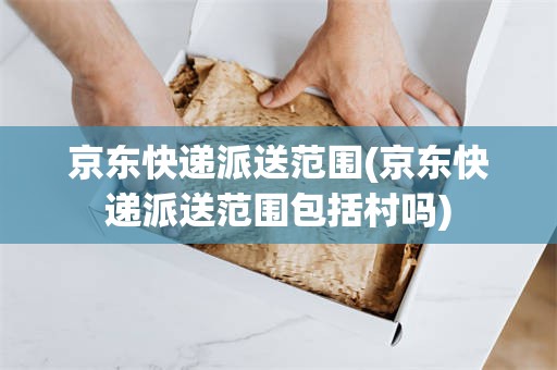 京东快递派送范围(京东快递派送范围包括村吗)