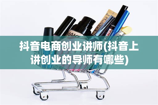抖音电商创业讲师(抖音上讲创业的导师有哪些)