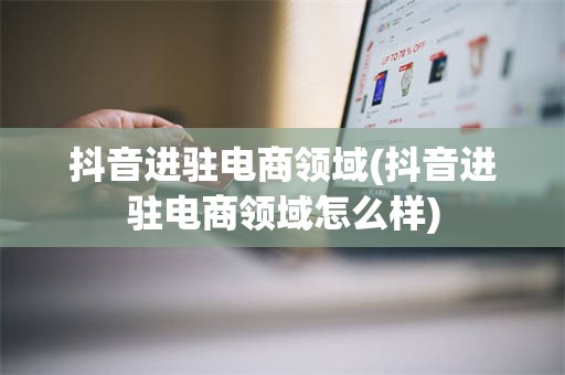抖音进驻电商领域(抖音进驻电商领域怎么样)
