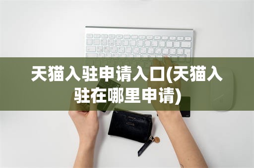 天猫入驻申请入口(天猫入驻在哪里申请)