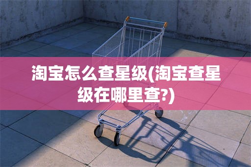 淘宝怎么查星级(淘宝查星级在哪里查?)