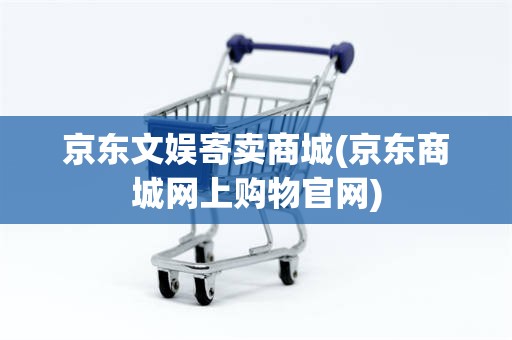 京东文娱寄卖商城(京东商城网上购物官网)