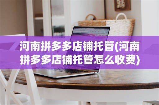 河南拼多多店铺托管(河南拼多多店铺托管怎么收费)