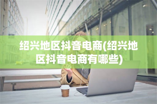 绍兴地区抖音电商(绍兴地区抖音电商有哪些)