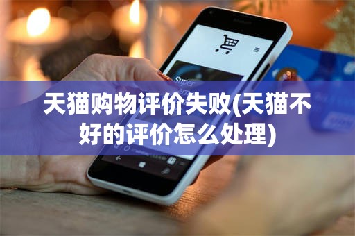 天猫购物评价失败(天猫不好的评价怎么处理)
