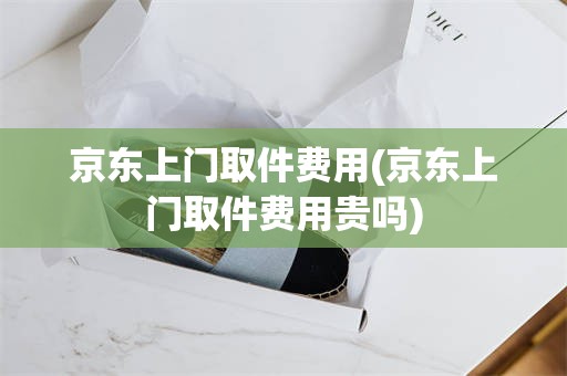 京东上门取件费用(京东上门取件费用贵吗)