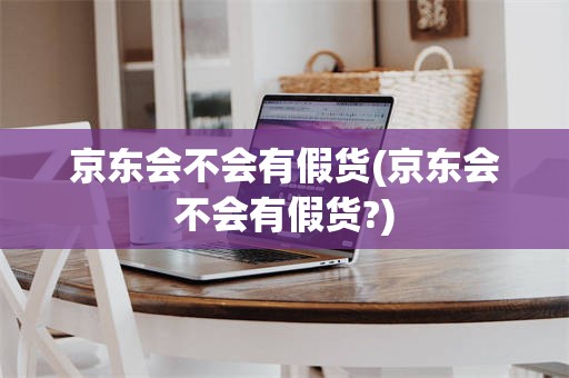 京东会不会有假货(京东会不会有假货?)