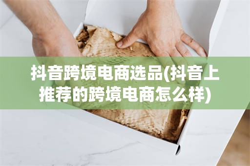 抖音跨境电商选品(抖音上推荐的跨境电商怎么样)