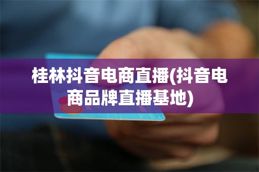 桂林抖音电商直播(抖音电商品牌直播基地)