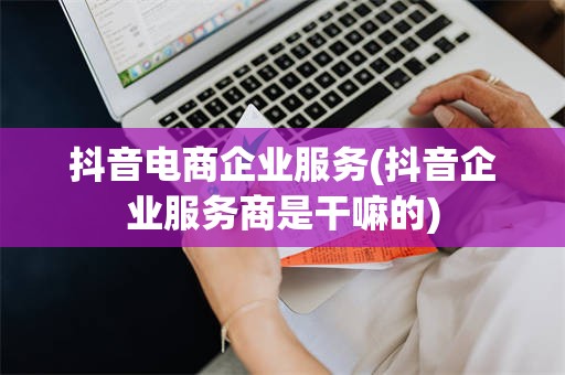 抖音电商企业服务(抖音企业服务商是干嘛的)