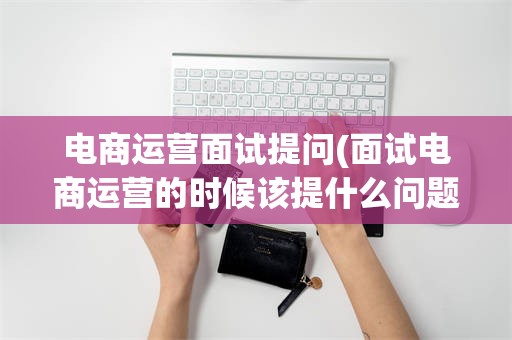 电商运营面试提问(面试电商运营的时候该提什么问题)