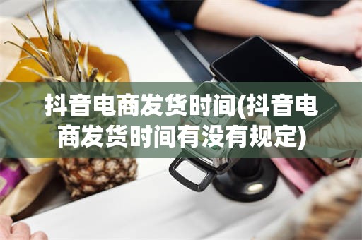 抖音电商发货时间(抖音电商发货时间有没有规定)