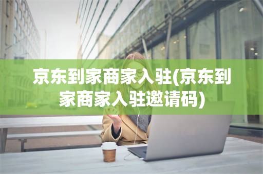 京东到家商家入驻(京东到家商家入驻邀请码)