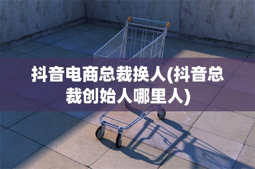 抖音电商总裁换人(抖音总裁创始人哪里人)