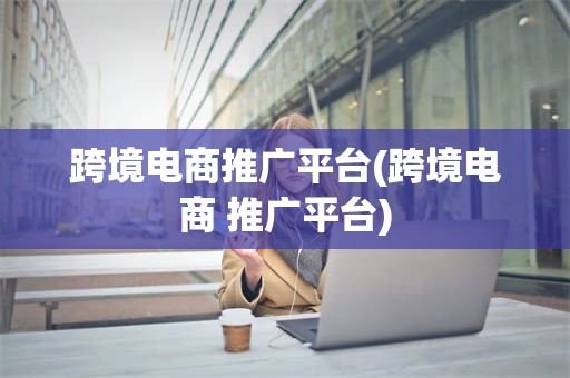 跨境电商推广平台(跨境电商 推广平台)